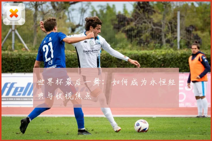 世界杯最后一舞:如何成为永恒经典与收视焦点