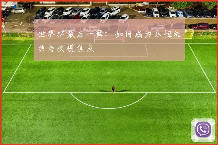 世界杯最后一舞:如何成为永恒经典与收视焦点