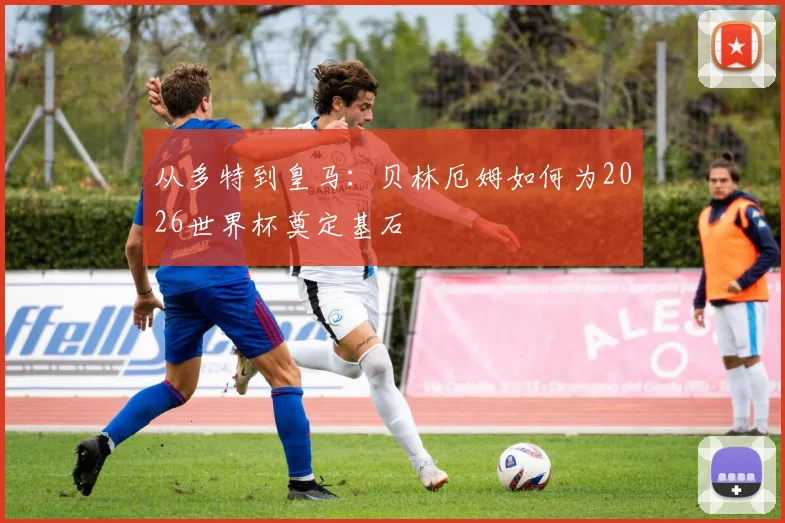 从多特到皇马:贝林厄姆如何为2026世界杯奠定基石