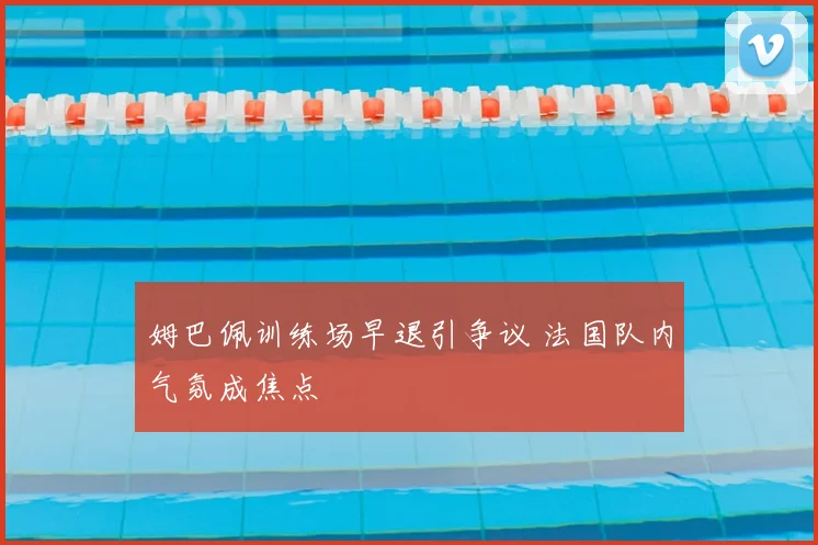姆巴佩训练场早退引争议 法国队内气氛成焦点