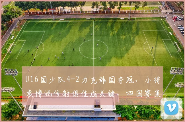 U16国少队4-2力克韩国夺冠，小将袁博涵传射俱佳成关键，四国赛集锦回顾