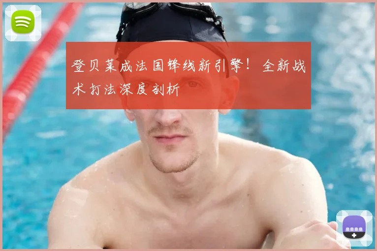登贝莱成法国锋线新引擎！全新战术打法深度剖析