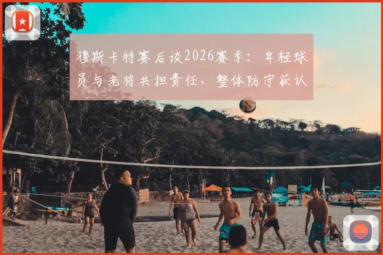 穆斯卡特赛后谈2026赛季：年轻球员与老将共担责任，整体防守获认可，详解球队构建思路