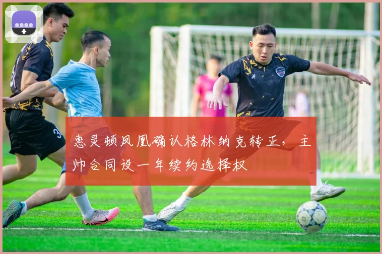 惠灵顿凤凰确认格林纳克转正，主帅合同设一年续约选择权