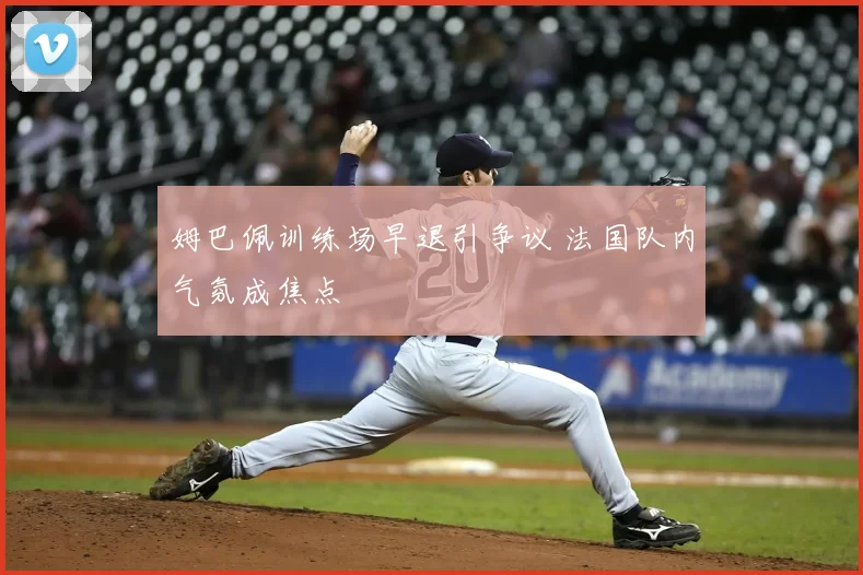 姆巴佩训练场早退引争议 法国队内气氛成焦点