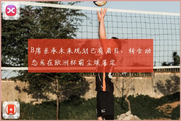 B席亲承未来规划已有眉目，转会动态或在欧洲杯前尘埃落定