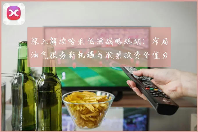 深入解读哈利伯顿战略规划：布局油气服务新机遇与股票投资价值分析