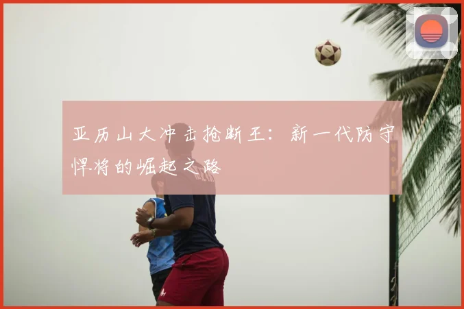 亚历山大冲击抢断王：新一代防守悍将的崛起之路