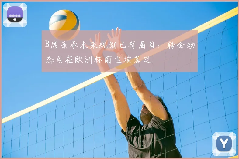 B席亲承未来规划已有眉目，转会动态或在欧洲杯前尘埃落定